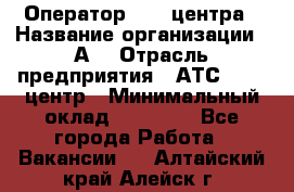 Оператор Call-центра › Название организации ­ А3 › Отрасль предприятия ­ АТС, call-центр › Минимальный оклад ­ 17 000 - Все города Работа » Вакансии   . Алтайский край,Алейск г.